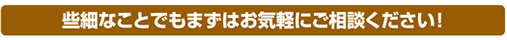 些細なことでもまずはお気軽にご相談ください!